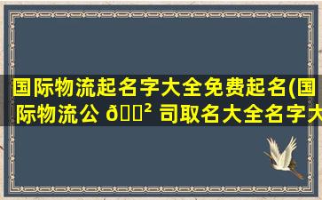 国际物流起名字大全免费起名(国际物流公 🌲 司取名大全名字大全)